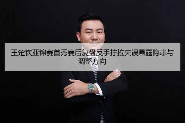 王楚钦亚锦赛首秀赛后复盘反手拧拉失误暴露隐患与调整方向